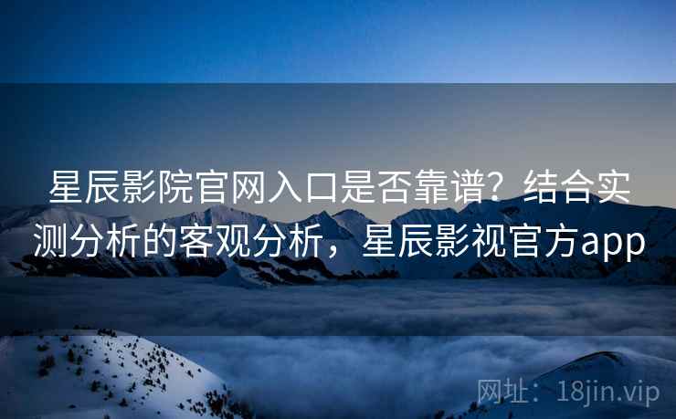 星辰影院官网入口是否靠谱?结合实测分析的客观分析,星辰影视官方app 星辰影院官网入口是否靠谱?结合实测分析的客观分析,星辰影视官方app