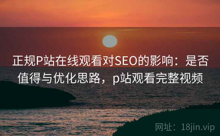 正规P站在线观看对SEO的影响:是否值得与优化思路,p站观看完整视频 正规P站在线观看对SEO的影响:是否值得与优化思路,p站观看完整视频