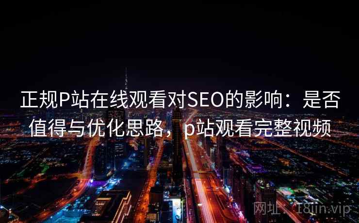 正规P站在线观看对SEO的影响:是否值得与优化思路,p站观看完整视频 正规P站在线观看对SEO的影响:是否值得与优化思路,p站观看完整视频