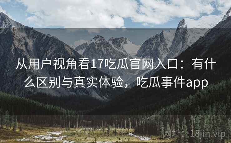 从用户视角看17吃瓜官网入口:有什么区别与真实体验,吃瓜事件app 从用户视角看17吃瓜官网入口:有什么区别与真实体验,吃瓜事件app