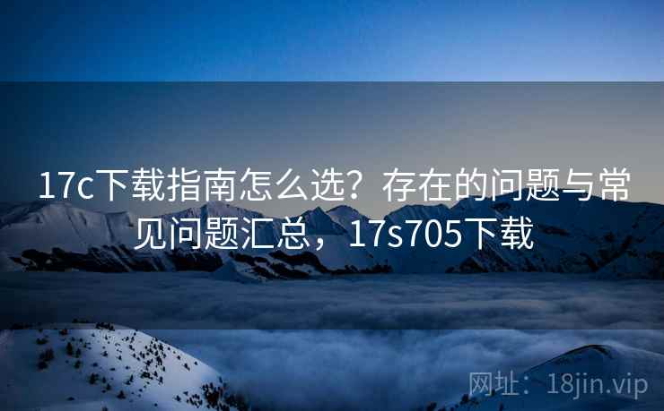 17c下载指南怎么选?存在的问题与常见问题汇总,17s705下载 17c下载指南怎么选?存在的问题与常见问题汇总,17s705下载