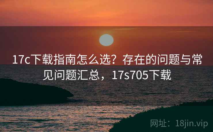 17c下载指南怎么选?存在的问题与常见问题汇总,17s705下载 17c下载指南怎么选?存在的问题与常见问题汇总,17s705下载