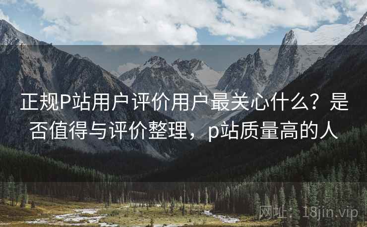 正规P站用户评价用户最关心什么?是否值得与评价整理,p站质量高的人 正规P站用户评价用户最关心什么?是否值得与评价整理,p站质量高的人
