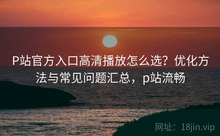 P站官方入口高清播放怎么选?优化方法与常见问题汇总,p站流畅 P站官方入口高清播放怎么选?优化方法与常见问题汇总,p站流畅