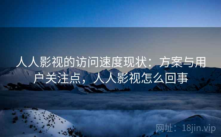 人人影视的访问速度现状:方案与用户关注点,人人影视怎么回事 人人影视的访问速度现状:方案与用户关注点,人人影视怎么回事