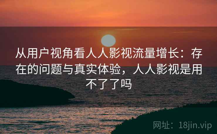 从用户视角看人人影视流量增长:存在的问题与真实体验,人人影视是用不了了吗 从用户视角看人人影视流量增长:存在的问题与真实体验,人人影视是用不了了吗