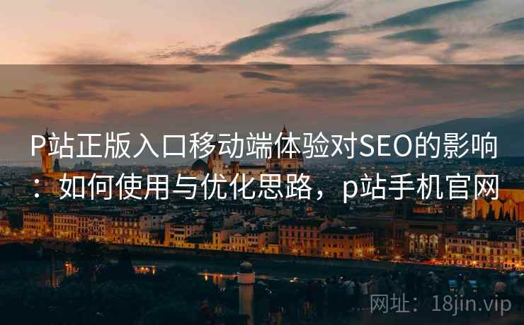 P站正版入口移动端体验对SEO的影响:如何使用与优化思路,p站手机官网 P站正版入口移动端体验对SEO的影响:如何使用与优化思路,p站手机官网