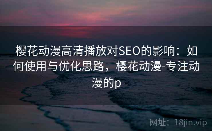 樱花动漫高清播放对SEO的影响:如何使用与优化思路,樱花动漫-专注动漫的p 樱花动漫高清播放对SEO的影响:如何使用与优化思路,樱花动漫-专注动漫的p