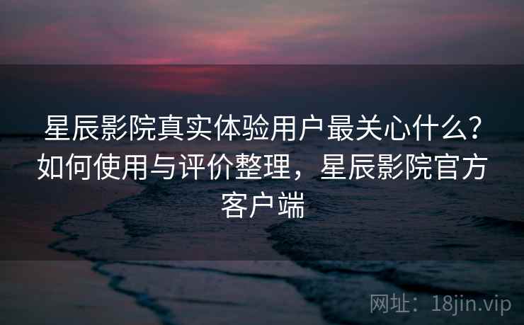 星辰影院真实体验用户最关心什么?如何使用与评价整理,星辰影院官方客户端 星辰影院真实体验用户最关心什么?如何使用与评价整理,星辰影院官方客户端