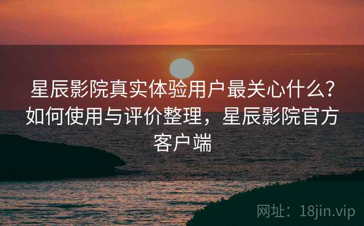 星辰影院真实体验用户最关心什么?如何使用与评价整理,星辰影院官方客户端 星辰影院真实体验用户最关心什么?如何使用与评价整理,星辰影院官方客户端