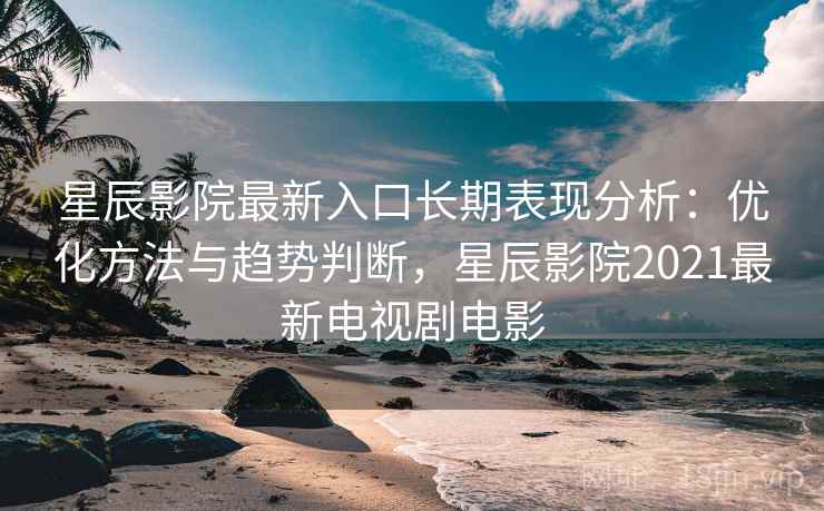 星辰影院最新入口长期表现分析:优化方法与趋势判断,星辰影院2021最新电视剧电影 星辰影院最新入口长期表现分析:优化方法与趋势判断,星辰影院2021最新电视剧电影