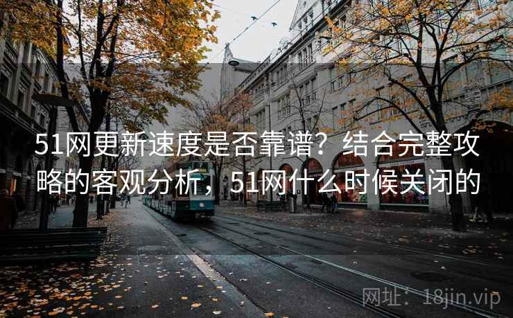 51网更新速度是否靠谱?结合完整攻略的客观分析,51网什么时候关闭的 51网更新速度是否靠谱?结合完整攻略的客观分析,51网什么时候关闭的