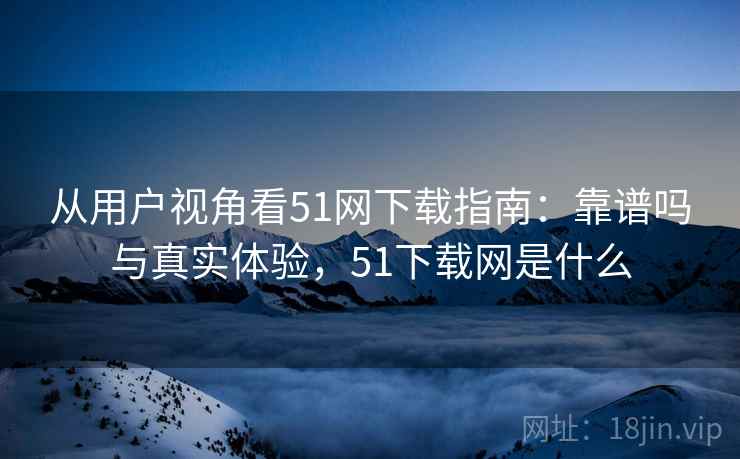 从用户视角看51网下载指南:靠谱吗与真实体验,51下载网是什么 从用户视角看51网下载指南:靠谱吗与真实体验,51下载网是什么