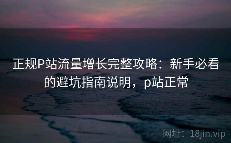 正规P站流量增长完整攻略:新手必看的避坑指南说明,p站正常 正规P站流量增长完整攻略:新手必看的避坑指南说明,p站正常