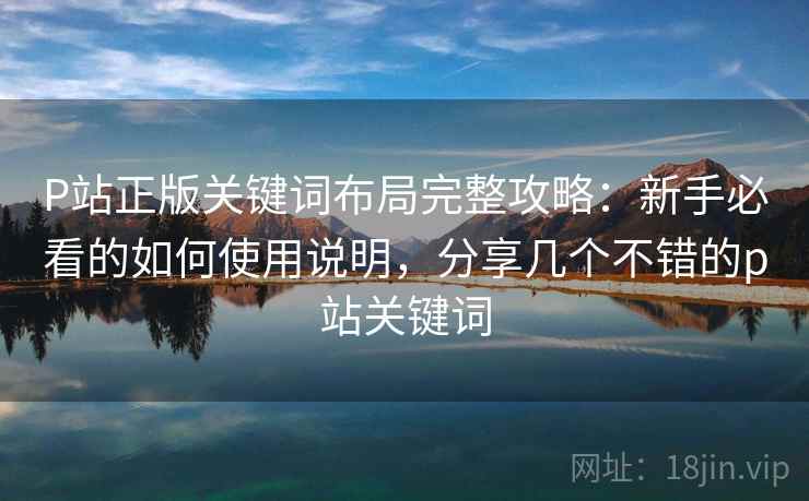 P站正版关键词布局完整攻略:新手必看的如何使用说明,分享几个不错的p站关键词 P站正版关键词布局完整攻略:新手必看的如何使用说明,分享几个不错的p站关键词