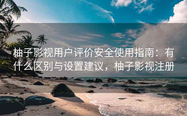 柚子影视用户评价安全使用指南:有什么区别与设置建议,柚子影视注册 柚子影视用户评价安全使用指南:有什么区别与设置建议,柚子影视注册