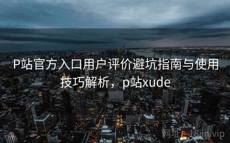 P站官方入口用户评价避坑指南与使用技巧解析,p站xude P站官方入口用户评价避坑指南与使用技巧解析,p站xude