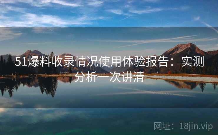 51爆料收录情况使用体验报告:实测分析一次讲清 51爆料收录情况使用体验报告:实测分析一次讲清