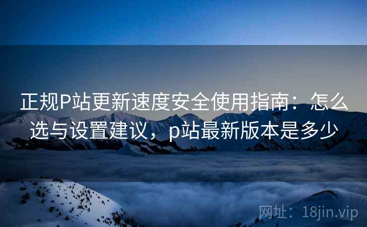 正规P站更新速度安全使用指南:怎么选与设置建议,p站最新版本是多少 正规P站更新速度安全使用指南:怎么选与设置建议,p站最新版本是多少