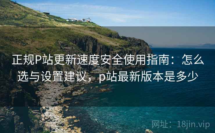 正规P站更新速度安全使用指南:怎么选与设置建议,p站最新版本是多少 正规P站更新速度安全使用指南:怎么选与设置建议,p站最新版本是多少